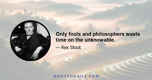 Only fools and philosophers waste time on the unknowable.