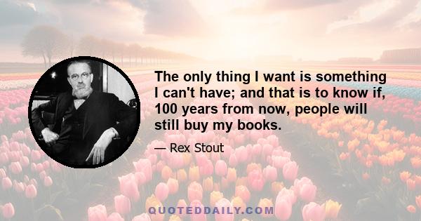 The only thing I want is something I can't have; and that is to know if, 100 years from now, people will still buy my books.