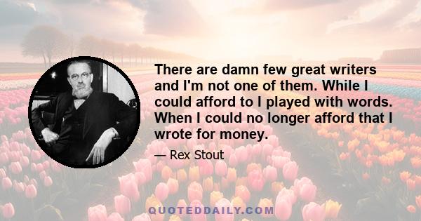 There are damn few great writers and I'm not one of them. While I could afford to I played with words. When I could no longer afford that I wrote for money.