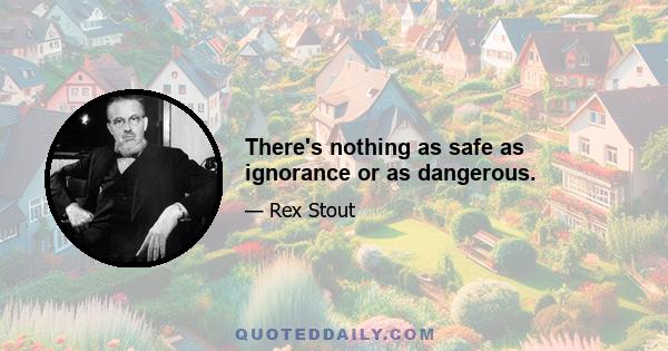 There's nothing as safe as ignorance or as dangerous.