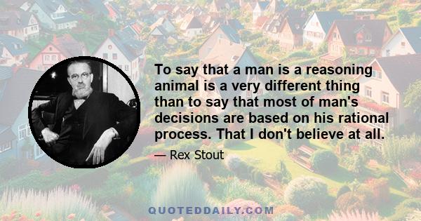 To say that a man is a reasoning animal is a very different thing than to say that most of man's decisions are based on his rational process. That I don't believe at all.