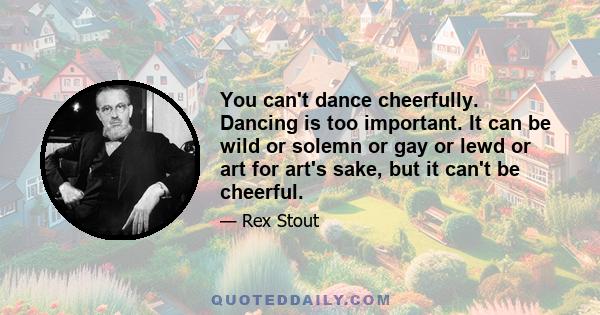 You can't dance cheerfully. Dancing is too important. It can be wild or solemn or gay or lewd or art for art's sake, but it can't be cheerful.