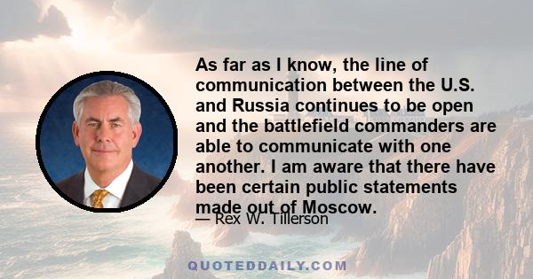 As far as I know, the line of communication between the U.S. and Russia continues to be open and the battlefield commanders are able to communicate with one another. I am aware that there have been certain public