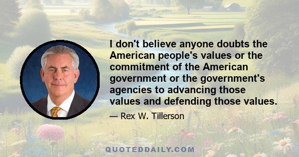 I don't believe anyone doubts the American people's values or the commitment of the American government or the government's agencies to advancing those values and defending those values.