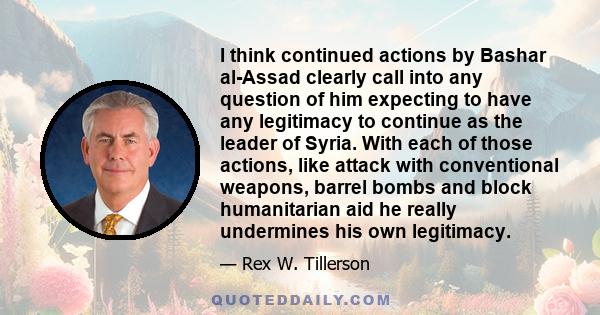 I think continued actions by Bashar al-Assad clearly call into any question of him expecting to have any legitimacy to continue as the leader of Syria. With each of those actions, like attack with conventional weapons,