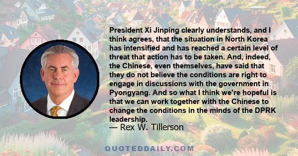 President Xi Jinping clearly understands, and I think agrees, that the situation in North Korea has intensified and has reached a certain level of threat that action has to be taken. And, indeed, the Chinese, even