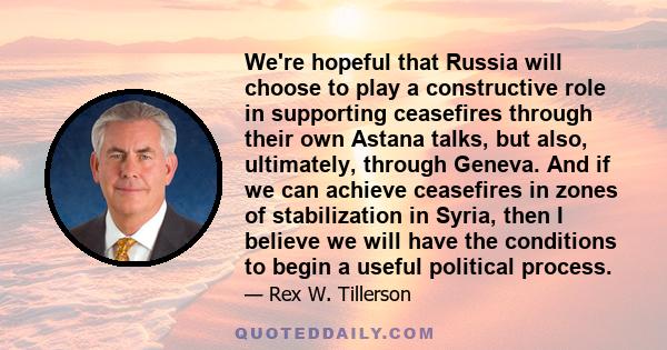 We're hopeful that Russia will choose to play a constructive role in supporting ceasefires through their own Astana talks, but also, ultimately, through Geneva. And if we can achieve ceasefires in zones of stabilization 