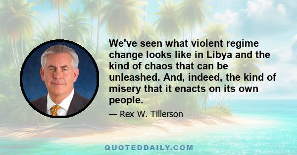 We've seen what violent regime change looks like in Libya and the kind of chaos that can be unleashed. And, indeed, the kind of misery that it enacts on its own people.