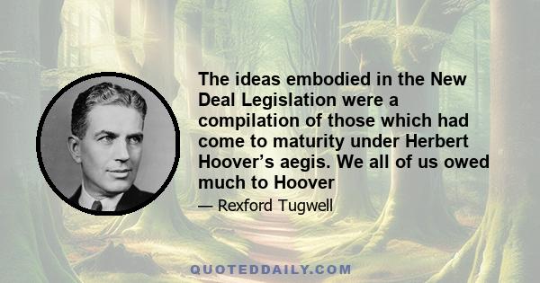 The ideas embodied in the New Deal Legislation were a compilation of those which had come to maturity under Herbert Hoover’s aegis. We all of us owed much to Hoover