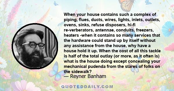 When your house contains such a complex of piping, flues, ducts, wires, lights, inlets, outlets, ovens, sinks, refuse disposers, hi-fi re-verberators, antennae, conduits, freezers, heaters -when it contains so many
