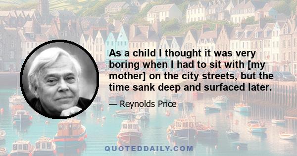 As a child I thought it was very boring when I had to sit with [my mother] on the city streets, but the time sank deep and surfaced later.