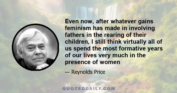 Even now, after whatever gains feminism has made in involving fathers in the rearing of their children, I still think virtually all of us spend the most formative years of our lives very much in the presence of women