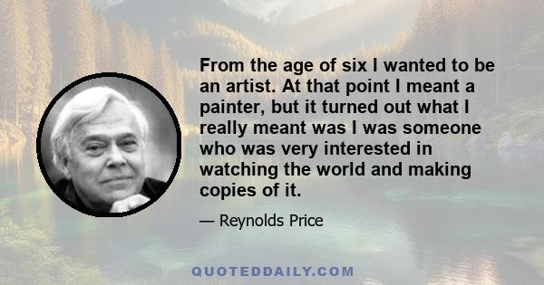 From the age of six I wanted to be an artist. At that point I meant a painter, but it turned out what I really meant was I was someone who was very interested in watching the world and making copies of it.