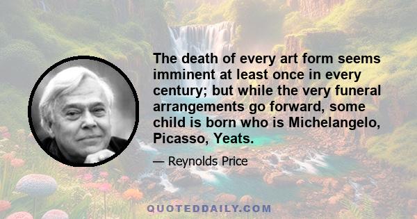 The death of every art form seems imminent at least once in every century; but while the very funeral arrangements go forward, some child is born who is Michelangelo, Picasso, Yeats.