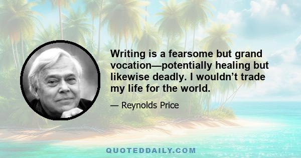 Writing is a fearsome but grand vocation—potentially healing but likewise deadly. I wouldn’t trade my life for the world.