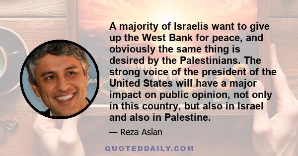 A majority of Israelis want to give up the West Bank for peace, and obviously the same thing is desired by the Palestinians. The strong voice of the president of the United States will have a major impact on public