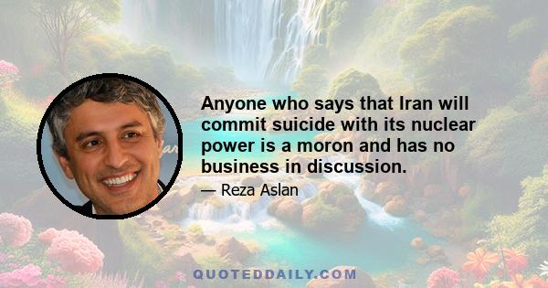 Anyone who says that Iran will commit suicide with its nuclear power is a moron and has no business in discussion.