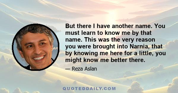 But there I have another name. You must learn to know me by that name. This was the very reason you were brought into Narnia, that by knowing me here for a little, you might know me better there.