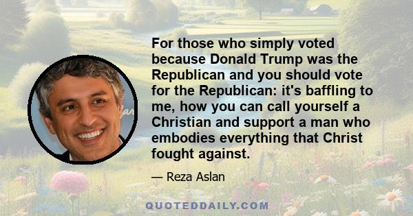 For those who simply voted because Donald Trump was the Republican and you should vote for the Republican: it's baffling to me, how you can call yourself a Christian and support a man who embodies everything that Christ 