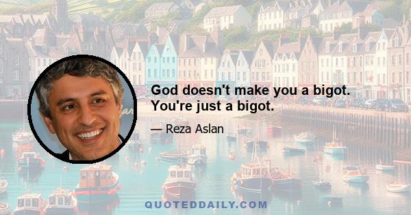 God doesn't make you a bigot. You're just a bigot.