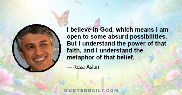 I believe in God, which means I am open to some absurd possibilities. But I understand the power of that faith, and I understand the metaphor of that belief.