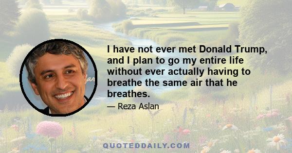 I have not ever met Donald Trump, and I plan to go my entire life without ever actually having to breathe the same air that he breathes.