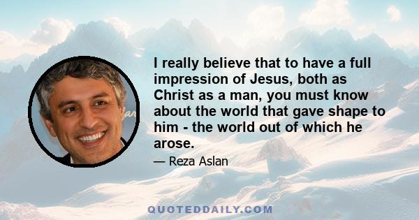 I really believe that to have a full impression of Jesus, both as Christ as a man, you must know about the world that gave shape to him - the world out of which he arose.