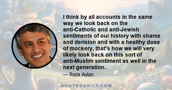 I think by all accounts in the same way we look back on the anti-Catholic and anti-Jewish sentiments of our history with shame and derision and with a healthy dose of mockery, that's how we will very likely look back on 