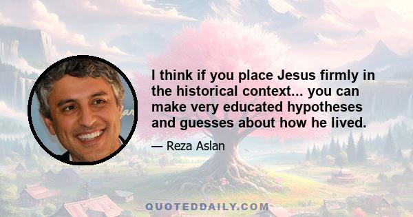 I think if you place Jesus firmly in the historical context... you can make very educated hypotheses and guesses about how he lived.