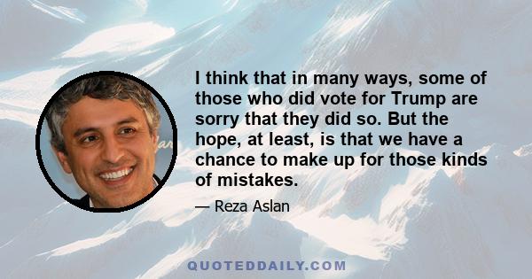 I think that in many ways, some of those who did vote for Trump are sorry that they did so. But the hope, at least, is that we have a chance to make up for those kinds of mistakes.