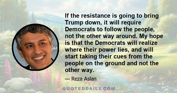 If the resistance is going to bring Trump down, it will require Democrats to follow the people, not the other way around. My hope is that the Democrats will realize where their power lies, and will start taking their