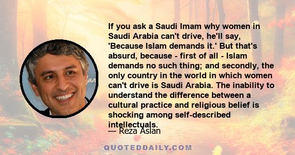 If you ask a Saudi Imam why women in Saudi Arabia can't drive, he'll say, 'Because Islam demands it.' But that's absurd, because - first of all - Islam demands no such thing; and secondly, the only country in the world