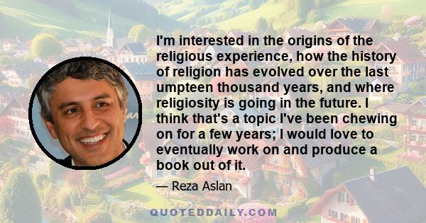 I'm interested in the origins of the religious experience, how the history of religion has evolved over the last umpteen thousand years, and where religiosity is going in the future. I think that's a topic I've been