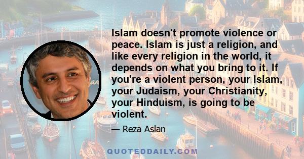 Islam doesn't promote violence or peace. Islam is just a religion, and like every religion in the world, it depends on what you bring to it. If you're a violent person, your Islam, your Judaism, your Christianity, your