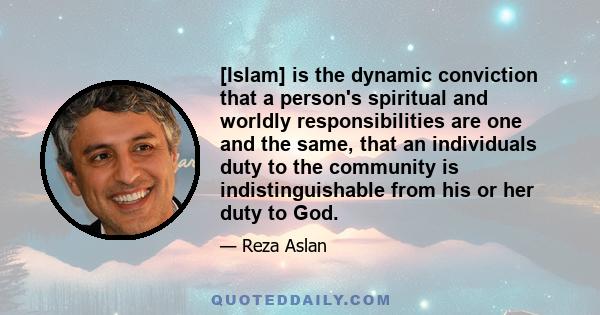 [Islam] is the dynamic conviction that a person's spiritual and worldly responsibilities are one and the same, that an individuals duty to the community is indistinguishable from his or her duty to God.