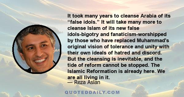 It took many years to cleanse Arabia of its “false idols.” It will take many more to cleanse Islam of its new false idols-bigotry and fanaticism-worshipped by those who have replaced Muhammad's original vision of