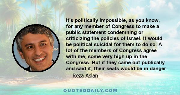 It's politically impossible, as you know, for any member of Congress to make a public statement condemning or criticizing the policies of Israel. It would be political suicidal for them to do so. A lot of the members of 