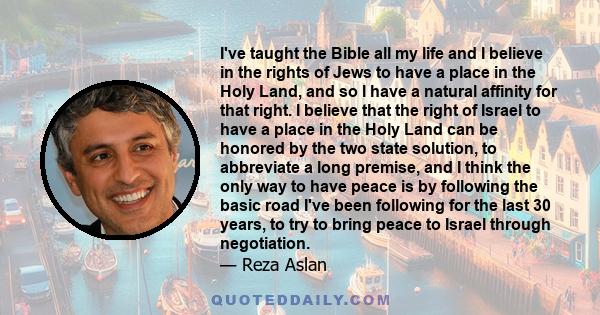 I've taught the Bible all my life and I believe in the rights of Jews to have a place in the Holy Land, and so I have a natural affinity for that right. I believe that the right of Israel to have a place in the Holy