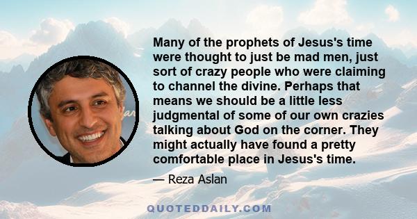 Many of the prophets of Jesus's time were thought to just be mad men, just sort of crazy people who were claiming to channel the divine. Perhaps that means we should be a little less judgmental of some of our own