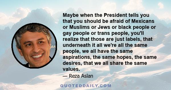 Maybe when the President tells you that you should be afraid of Mexicans or Muslims or Jews or black people or gay people or trans people, you'll realize that those are just labels, that underneath it all we're all the