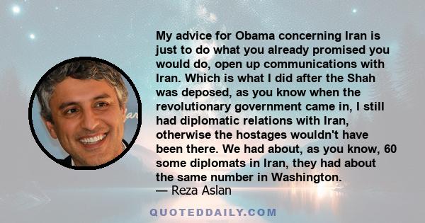 My advice for Obama concerning Iran is just to do what you already promised you would do, open up communications with Iran. Which is what I did after the Shah was deposed, as you know when the revolutionary government