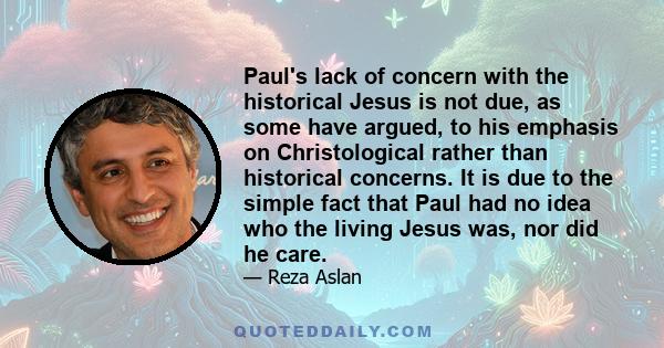 Paul's lack of concern with the historical Jesus is not due, as some have argued, to his emphasis on Christological rather than historical concerns. It is due to the simple fact that Paul had no idea who the living