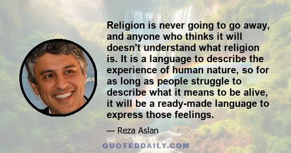 Religion is never going to go away, and anyone who thinks it will doesn't understand what religion is. It is a language to describe the experience of human nature, so for as long as people struggle to describe what it