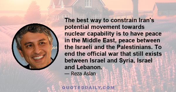 The best way to constrain Iran's potential movement towards nuclear capability is to have peace in the Middle East, peace between the Israeli and the Palestinians. To end the official war that still exists between