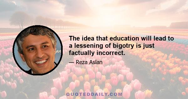 The idea that education will lead to a lessening of bigotry is just factually incorrect.