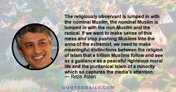 The religiously observant is lumped in with the nominal Muslim, the nominal Muslim is lumped in with the non-Muslim and the radical. If we want to make sense of this mess and stop pushing Muslims into the arms of the