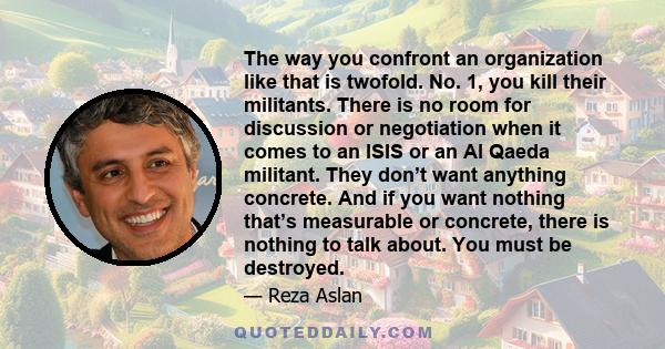 The way you confront an organization like that is twofold. No. 1, you kill their militants. There is no room for discussion or negotiation when it comes to an ISIS or an Al Qaeda militant. They don’t want anything