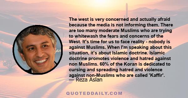 The west is very concerned and actually afraid because the media is not informing them. There are too many moderate Muslims who are trying to whitewash the fears and concerns of the West. It's time for us to face