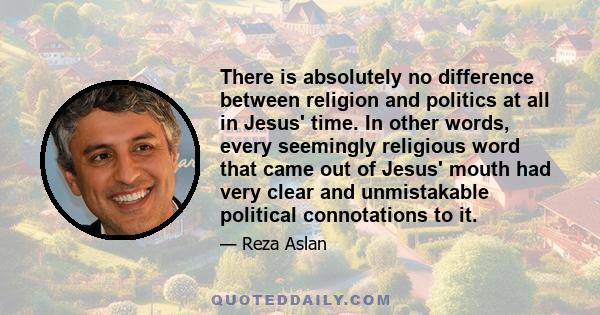 There is absolutely no difference between religion and politics at all in Jesus' time. In other words, every seemingly religious word that came out of Jesus' mouth had very clear and unmistakable political connotations