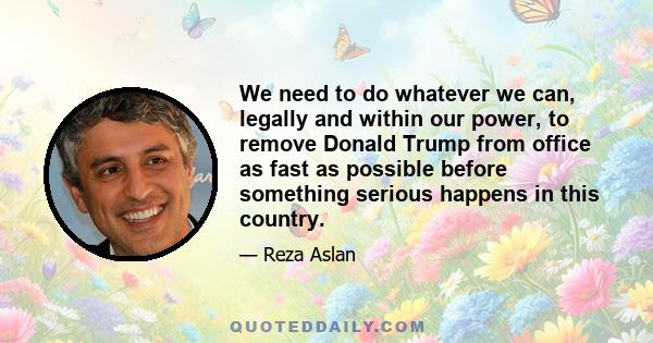 We need to do whatever we can, legally and within our power, to remove Donald Trump from office as fast as possible before something serious happens in this country.